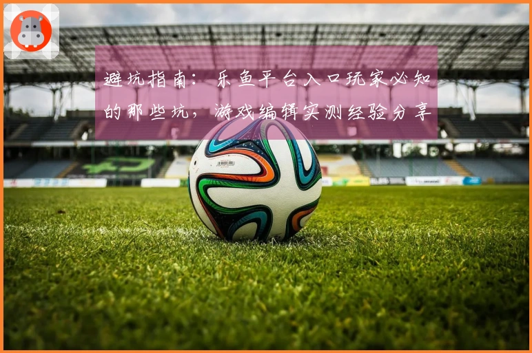 避坑指南：乐鱼平台入口玩家必知的那些坑，游戏编辑实测经验分享