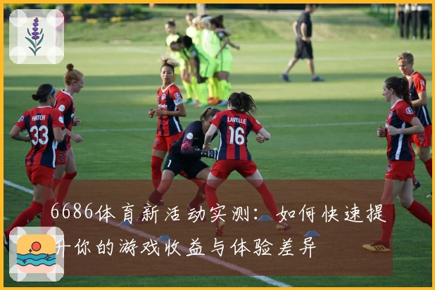 6686体育新活动实测：如何快速提升你的游戏收益与体验差异