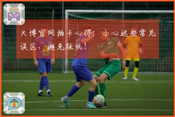 火博官网抽卡心得：小心这些常见误区，避免踩坑！