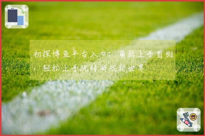 初探博鱼平台入口:萌新上手首测,轻松上手玩转游戏新世界